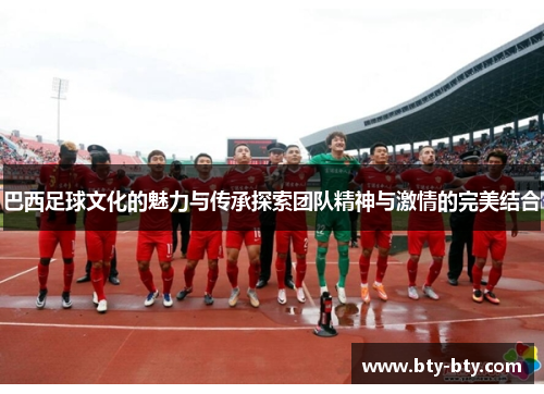 巴西足球文化的魅力与传承探索团队精神与激情的完美结合