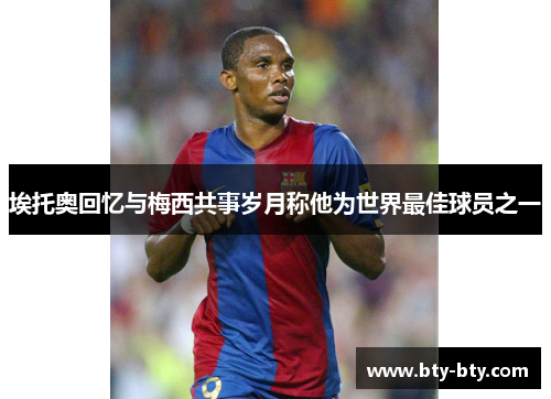 埃托奥回忆与梅西共事岁月称他为世界最佳球员之一