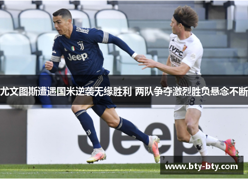 尤文图斯遭遇国米逆袭无缘胜利 两队争夺激烈胜负悬念不断