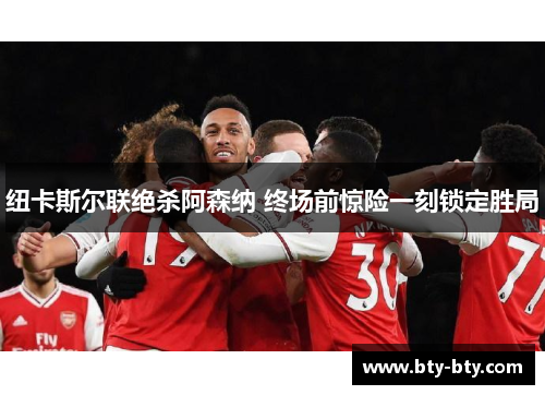 纽卡斯尔联绝杀阿森纳 终场前惊险一刻锁定胜局