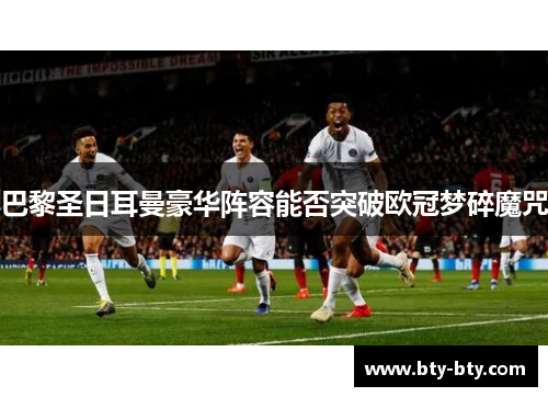 巴黎圣日耳曼豪华阵容能否突破欧冠梦碎魔咒