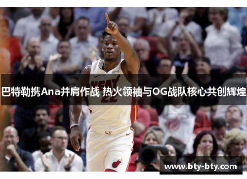 巴特勒携Ana并肩作战 热火领袖与OG战队核心共创辉煌