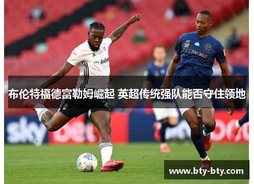 布伦特福德富勒姆崛起 英超传统强队能否守住领地